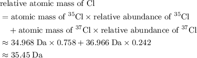 \begin{aligned}&\text{relative atomic mass of Cl} \\ &= \text{atomic mass of $^{35}{\rm Cl}$} \times \text{relative abundance of $^{35}{\rm Cl}$} \\&\quad + \text{atomic mass of $^{37}{\rm Cl}$} \times \text{relative abundance of $^{37}{\rm Cl}$} \\ &\approx 34.968\; \rm Da \times 0.758 + 36.966\; \rm Da \times 0.242 \\ &\approx 35.45\; \rm Da \end{aligned}