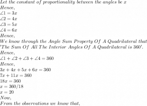 Let\ the\ constant\ of\ proportionality\ between\ the\ angles\ be\ x\\Hence,\\\angle 1=3x\\\angle 2=4x\\\angle 3=5x\\\angle 4=6x\\Hence,\\We\ know\ through\ the\ Angle\ Sum\ Property\ Of\ A\ Quadrilateral\ that\ \\'The\ Sum\ Of\ All\ The\ Interior\ Angles\ Of\ A\ Quadrilateral\ is\ 360'.\\Hence,\\\angle 1+\angle 2+\angle 3+\angle4=360\\Hence,\\3x+4x+5x+6x=360\\7x+11x=360\\18x=360\\x=360/18\\x=20\\Now,\\From\ the\ observations\ we\ know\ that,\\