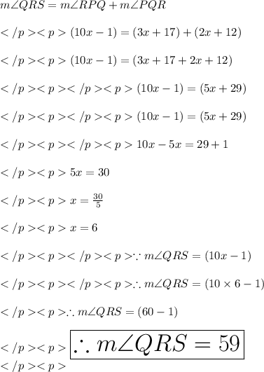 m\angle QRS=m\angle RPQ+m\angle PQR\\\\(10x - 1)\degree = (3x +17)\degree+(2x +12)\degree\\\\(10x - 1)\degree = (3x +17+2x +12)\degree\\\\(10x - 1)\degree = (5x +29)\degree\\\\(10x - 1)= (5x +29)\\\\10x - 5x = 29 + 1\\\\5x = 30\\\\x = \frac{30}{5}\\\\x = 6\\\\\because m\angle QRS = (10x - 1)\degree \\\\\therefore m\angle QRS = (10\times 6- 1)\degree \\\\\therefore m\angle QRS = (60- 1)\degree \\\\\huge\orange{\boxed{\therefore m\angle QRS = 59\degree }}\\