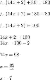 \therefore \: (14x + 2) \degree + 80 \degree = 180 \degree  \\  \\  \therefore \: (14x + 2) \degree = 180 \degree   - 80 \degree \\  \\ \therefore \: (14x + 2) \degree = 100 \degree \\  \\ 14x + 2 = 100 \\ 14x = 100 - 2 \\  \\ 14x = 98 \\  \\ x =  \frac{98}{14}  \\  \\ x = 7