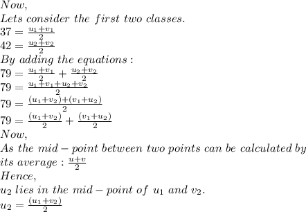 Now,\\Lets\ consider\ the\ first\ two\ classes.\\37=\frac{u_1+v_1}{2} \\42=\frac{u_2+v_2}{2}\\By\ adding\ the\ equations:\\79= \frac{u_1+v_1}{2}+\frac{u_2+v_2}{2}\\79=\frac{u_1+v_1+u_2+v_2}{2}\\79=\frac{(u_1+v_2)+(v_1+u_2)}{2}\\79=\frac{(u_1+v_2)}{2}+\frac{(v_1+u_2)}{2}\\Now,\\As\ the\ mid-point\ between\ two\ points\ can\ be\ calculated\ by\\ its\ average:\frac{u+v}{2} \\Hence,\\u_2\ lies\ in\ the\ mid-point\ of\ u_1\ and\ v_2.\\u_2=\frac{(u_1+v_2)}{2}\\