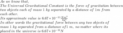 As\ we\ know\ that,\\The\ Universal\ Gravitational\ Constant\ is\ the\ force\ of\ gravitation\ between\\ two\ objects\ each\ of\ mass\ 1\ kg\ separated\ by\ a\ distance\ of\ 1m\ from\\ each\ other.\\Its\ approximate\ value\ is\ 6.67*10^{-11} \frac{Nm^2}{kg^2} \\In\ other\ words\ the\ gravitational\ force\ between\ any\ two\ objects\ of\\ mass\ 1\ kg\ separated\ from\ a\ distance\ of 1\ m,\ no\ matter\ where\ its\\ placed\ in\ the\ universe\ is\ 6.67*10^{-11} N