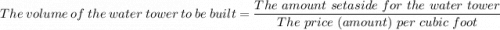 The \ volume \ of \ the  \ water \ tower \ to \ be  \ built = \dfrac{The \ amount \ set aside \ for \ the \ water \ tower}{The \ price \  (amount) \ per \ cubic \ foot }