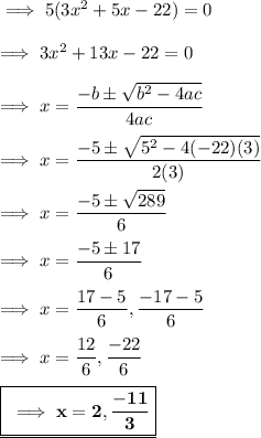 \implies 5(3x^2+5x -22) = 0 \\\\\implies 3x^2+13x-22 = 0 \\\\ \implies x = \dfrac{-b\pm \sqrt{b^2-4ac}}{4ac} \\\\\implies x = \dfrac{-5\pm \sqrt{5^2-4(-22)(3)}}{2(3)} \\\\\implies x = \dfrac{-5\pm \sqrt{289}}{6}\\\\\implies x =\dfrac{-5\pm 17}{6} \\\\\implies x = \dfrac{17-5}{6},\dfrac{-17-5}{6}\\\\\implies x = \dfrac{12}{6},\dfrac{-22}{6} \\\\\underline{\boxed{\red{\bf\implies x = 2 , \dfrac{-11}{3}}}}
