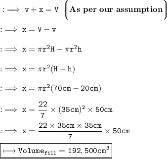 \tt:\implies v + x = V \:\: \bigg\lgroup \red{\bf As \ per \ our \ assumption }\bigg\rgroup \\\\\tt:\implies x = V - v \\\\\tt:\implies x = \pi r^2 H - \pi r^2 h \\\\\tt:\implies  x = \pi r^2 ( H - h ) \\\\\tt:\implies  x = \pi r^2 ( 70 cm - 20 cm ) \\\\\tt:\implies  x = \dfrac{22}{7} \times (35 cm)^2 \times 50 cm \\\\\tt:\implies x = \dfrac{22\times 35 cm \times 35 cm }{7} \times 50 cm \\\\\underline{\boxed{\red{\tt \longmapsto Volume_{fill } = 192,500 cm^3}}}