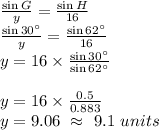 \frac{\sin G}{y}=\frac{\sin H}{16}\\\frac{\sin 30^{\circ}}{y}=\frac{\sin 62^{\circ}}{16}\\y=16\times \frac{\sin 30^{\circ}}{\sin 62^{\circ}}\\\\y=16\times \frac{0.5}{0.883}\\y=9.06\ \approx \ 9.1\ units