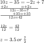 10z - 35 =   - 2z + 7 \\   \frac{+ 2z  \:  \:  \:  \:  \:  \:  \:  \: \:  \:  \:  \:  \:  \:  =   +  2z \:  \:  \:  \:   \:  \:  \:  }{12z - 35 = 7}  \\  \frac{  \:  \:  \:  \:  \:  \:  \:  \:  \:  \:  \:  \:  \: + 35 =  + 35}{12z = 42 }  \\  \\  \frac{12z}{12}  =  \frac{42}{12}  \\  \\ z = 3.5 \: or \:  \frac{7}{2}