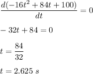 \dfrac{d(-16t^2 + 84t + 100)}{dt}=0\\\\-32t+84=0\\\\t=\dfrac{84}{32}\\\\t=2.625\ s