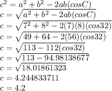 c^2=a^2+b^2-2ab(cosC)\\c=\sqrt{a^2+b^2-2ab(cosC)}\\c=\sqrt{7^2+8^2-2(7)(8)(cos32)}\\c=\sqrt{49+64-2(56)(cos32)}\\c=\sqrt{113-112(cos32)}\\c=\sqrt{113-94.98138677}\\c=\sqrt{18.01861323}\\c=4.244833711\\c=4.2