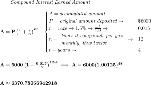 \bf ~~~~~~ \textit{Compound Interest Earned Amount}&#10;\\\\&#10;A=P\left(1+\frac{r}{n}\right)^{nt}&#10;\quad &#10;\begin{cases}&#10;A=\textit{accumulated amount}\\&#10;P=\textit{original amount deposited}\to &\$6000\\&#10;r=rate\to 1.5\%\to \frac{1.5}{100}\to &0.015\\&#10;n=&#10;\begin{array}{llll}&#10;\textit{times it compounds per year}\\&#10;\textit{monthly, thus twelve}&#10;\end{array}\to &12\\&#10;t=years\to &4&#10;\end{cases}&#10;\\\\\\&#10;A=6000\left(1+\frac{0.015}{12}\right)^{12\cdot 4}\implies A=6000(1.00125)^{48}&#10;\\\\\\&#10;A\approx 6370.78056942918
