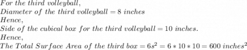 For\ the\ third\ volleyball,\\Diameter\ of\ the\ third\ volleyball=8\ inches\\Hence,\\Side\ of\ the\ cubical\ box\ for\ the\ third\ volleyball=10\ inches.\\Hence,\\The\ Total\ Surface\ Area\ of\ the\ third\ box=6s^2=6*10*10=600\ inches^2