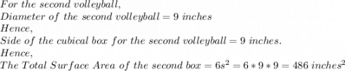 For\ the\ second\ volleyball,\\Diameter\ of\ the\ second\ volleyball=9\ inches\\Hence,\\Side\ of\ the\ cubical\ box\ for\ the\ second\ volleyball=9\ inches.\\Hence,\\The\ Total\ Surface\ Area\ of\ the\ second\ box=6s^2=6*9*9=486\ inches^2