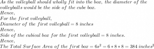As\ the\ volleyball\ should\ wholly\ fit\ into\ the\ box,\ the\ diameter\ of\ the\\ volleyballs\ would\ be\ the\ side\ of\ the\ cube\ box.\\Hence,\\For\ the\ first\ volleyball,\\Diameter\ of\ the\ first\ volleyball=8\ inches\\Hence,\\Side\ of\ the\ cubical\ box\ for\ the\ first\ volleyball=8\ inches.\\Hence,\\The\ Total\ Surface\ Area\ of\ the\ first\ box=6s^2=6*8*8=384\ inches^2