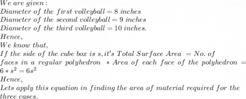 We\ are\ given:\\Diameter\ of\ the\ first\ volleyball=8\ inches \\Diameter\ of\ the\ second\ volleyball=9\ inches\\Diameter\ of\ the\ third\ volleyball= 10\ inches.\\Hence,\\We\ know\ that,\\If\ the\ side\ of\ the\ cube\ box\ is\ s, it's\ Total\ Surface\ Area\ =No.\ of\\ faces\ in\ a\ regular\ polyhedron\ *Area\ of\ each\ face\ of\ the\ polyhedron=6*s^2=6s^2\\Hence,\\Lets\ apply\ this\ equation\ in\ finding\ the\ area\ of\ material\ required\ for\ the\\ three\ cases.\\