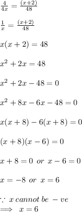 \frac{4}{4x}  =  \frac{(x + 2)}{48}  \\  \\  \frac{1}{x}  =  \frac{(x + 2)}{48}  \\  \\ x(x + 2) = 48 \\  \\  {x}^{2}  + 2x = 48 \\  \\  {x}^{2}  + 2x - 48  = 0 \\  \\  {x}^{2}  + 8x - 6x  -  48 = 0 \\  \\ x(x + 8) - 6(x + 8) = 0 \\  \\ (x + 8)(x - 6) = 0 \\  \\ x + 8 = 0 \:  \: or \:  \: x - 6 = 0 \\  \\ x =  - 8 \:  \: or \:  \: x = 6 \\  \\  \because \: x \: cannot \: be \:  - ve \\  \implies \: x = 6