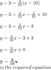 y - 3 =  \frac{3}{10} (x - 10) \\  \\ y - 3 =  \frac{3}{10} x - \frac{3}{10} \times 10 \\  \\y - 3 =  \frac{3}{10} x - 3 \\  \\y =  \frac{3}{10} x - 3 + 3 \\  \\ y = \frac{3}{10} x + 0 \\  \\ \purple{ \bold{ y = \frac{3}{10} x}} \\ is \: the \: required \: equation