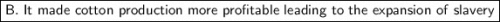 \boxed {\sf B. \ It \ made \ cotton \ production \ more \ profitable \ leading \ to \ the \ expansion \ of \ slavery}}