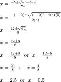 x = \frac{-b\pm\sqrt{b^2-4ac}}{2a}\\\\x = \frac{-(-12)\pm\sqrt{(-12)^2-4(4)(5)}}{2(4)}\\\\x = \frac{12\pm\sqrt{64}}{8}\\\\x = \frac{12\pm8}{8}\\\\x = \frac{12+8}{8}\ \text{ or } \ x = \frac{12-8}{8}\\\\x = \frac{20}{8}\ \text{ or } \ x = \frac{4}{8}\\\\x = 2.5\ \text{ or } \ x = 0.5\\\\