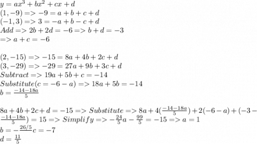 y = ax^{3}+bx^{2}+cx+d\\(1, -9) = -9 = a + b + c + d \\(-1, 3)= 3 = -a +b-c+d\\Add = 2b+2d = -6 = b+d=-3\\= a+c = -6\\\\(2, -15) = -15 = 8a+4b+2c+d\\(3, -29) = -29 = 27a+9b+3c+d\\Subtract = 19a+5b+c = -14\\Substitute (c = -6 -a) = 18a+5b=-14\\b=\frac{-14-18a}{5}\\\\8a + 4b +2c + d = -15 = Substitute = 8a + 4( \frac{-14-18a}{5})+2(-6-a)+(-3-\frac{-14-18a}{5}) = 15 = Simplify = -\frac{24}{5}a-\frac{99}{5} = -15 = a = 1\\b=-\frac{26/5}\\c=-7\\d=\frac{11}{5}