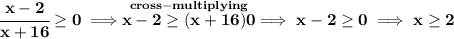 \bf \cfrac{x-2}{x+16}\ge 0\implies \stackrel{cross-multiplying}{x-2\ge (x+16)0}\implies x-2\ge 0\implies x\ge 2