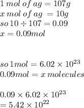 1 \: mol \: of \: ag = 107g \\  \ x \: mol \: of \: ag \:  = 10g \\ so \: 10 \div 107 = 0.09 \\ x = 0.09mol \\  \\  \\ so \: 1mol = 6.02 \times  {10}^{23}  \\ 0.09mol = x \: molecules \\  \\ 0.09 \times 6.02 \times 10 ^{23}  \\  = 5.42 \times  {10}^{22}