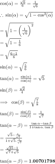 \cos( \alpha ) =  \frac{ \sqrt{6} }{6}  =  \frac{1}{ \sqrt{6} }  \\  \\  \therefore \:  \sin( \alpha )  =  \sqrt{1 -  { \cos}^{2} ( \alpha ) }  \\  \\  =  \sqrt{1 -  \bigg( {\frac{1}{ \sqrt{6} } \bigg )}^{2} }  \\  \\ =  \sqrt{1 -  {\frac{1}{ {6} }}}  \\  \\ =  \sqrt{ {\frac{6 - 1}{ {6} }}}   \\  \\  \red{\sin( \alpha ) =  \sqrt{ { \frac{5}{ {6} }}} } \\  \\  \tan( \alpha ) =  \frac{\sin( \alpha ) }{\cos( \alpha ) }  =  \sqrt{5}  \\  \\ \sin( \beta )  =  \frac{ \sqrt{2} }{4}  \\  \\  \implies \: \cos( \beta )  =   \sqrt{ \frac{7}{8} }  \\  \\ \tan( \beta )  =  \frac{\sin( \beta ) }{\cos( \beta ) } =  \frac{1}{ \sqrt{7} }   \\  \\  \tan( \alpha  -  \beta ) =  \frac{ \tan \alpha  -  \tan \beta }{1 +  \tan \alpha .  \tan \beta}  \\  \\  =  \frac{ \sqrt{5} -  \frac{1}{ \sqrt{7} }  }{1 +  \sqrt{5} . \frac{1}{ \sqrt{7} } }  \\  \\  =  \frac{ \sqrt{35} - 1 }{ \sqrt{7}  +  \sqrt{5} }  \\  \\  \purple{ \bold{ \tan( \alpha  -  \beta ) = 1.00701798}}