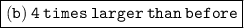 \boxed{\tt(b) \:  4  \: times  \: larger  \: than  \: before}