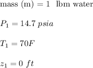 \text{mass (m) = 1 \ lbm water}  \\ \\  P_1 = 14.7 \ psia  \\ \\  T_1 = 70 F \\ \\  z_1 = 0 \ ft
