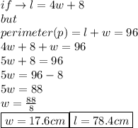 if \to l = 4w + 8 \\ but  \\ \: perimeter(p )= l + w = 96 \\ 4w + 8 + w = 96 \\ 5w + 8 = 96 \\ 5w = 96 - 8 \\ 5w = 88 \\ w =  \frac{88}{8}  \\  \boxed{w = 17.6cm} \boxed{l = 78.4cm}