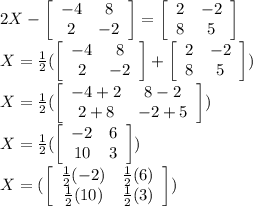 2X-\left[\begin{array}{ccc}-4&8\\2&-2\end{array}\right] =\left[\begin{array}{ccc}2&-2\\8&5\end{array}\right]\\X=\frac{1}{2} (\left[\begin{array}{ccc}-4&8\\2&-2\end{array}\right] +\left[\begin{array}{ccc}2&-2\\8&5\end{array}\right])\\X=\frac{1}{2} (\left[\begin{array}{ccc}-4+2&8-2\\2+8&-2+5\end{array}\right] )\\X=\frac{1}{2} (\left[\begin{array}{ccc}-2&6\\10&3\end{array}\right] )\\X= (\left[\begin{array}{ccc}\frac{1}{2}(-2)&\frac{1}{2}(6)\\\frac{1}{2}(10)&\frac{1}{2}(3)\end{array}\right] )\\