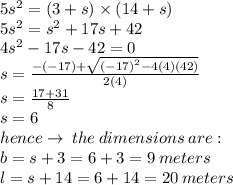 5 {s}^{2}  = (3 + s) \times (14 + s) \\ 5 {s}^{2}  =  {s}^{2} +  17s + 42 \\  {4s}^{2}  - 17s - 42 = 0 \\ s =  \frac{ - ( - 17) +  \sqrt{ {( - 17)}^{2}  - 4(4)(42)} }{2(4)}  \\ s =  \frac{17 + 31}{8}  \\ s = 6 \\ hence \to \:the \: dimensions  \: are : \\ b = s + 3 = 6 + 3 = 9 \: meters \\ l = s + 14 = 6 + 14 = 20 \: meters