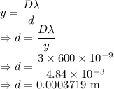 y=\dfrac{D\lambda}{d}\\\Rightarrow d=\dfrac{D\lambda}{y}\\\Rightarrow d=\dfrac{3\times 600\times 10^{-9}}{4.84\times 10^{-3}}\\\Rightarrow d=0.0003719\ \text{m}