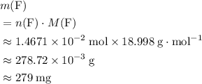 \begin{aligned}& m({\rm F}) \\ &= n({\rm F}) \cdot M({\rm F}) \\ &\approx 1.4671 \times 10^{-2}\; \rm mol \times 18.998\; \rm g \cdot mol^{-1} \\ &\approx 278.72 \times 10^{-3}\; \rm g \\&\approx 279\; \rm mg\end{aligned}