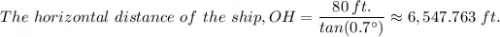 The \ horizontal \ distance \ of \ the \ ship, OH =   \dfrac{80 \, ft.}{tan(0.7^{\circ}) } \approx 6,547.763 \ ft.