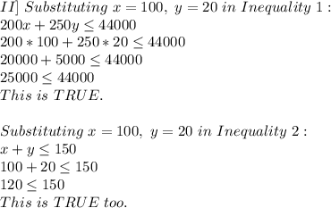 II]\ Substituting\ x=100,\ y=20\ in\ Inequality\ 1:\\200x+250y \leq 44000\\200*100+250*20 \leq 44000\\20000+5000 \leq 44000\\25000 \leq 44000\\This\ is\ TRUE.\\\\Substituting\ x=100,\ y=20\ in\ Inequality\ 2:\\x+y \leq 150\\100+20 \leq 150\\120 \leq 150\\This\ is\ TRUE\ too.