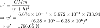 w'=\dfrac{GMm}{(r+h)^2}\\\Rightarrow w'=\dfrac{6.674\times10^{-11}\times 5.972\times 10^{24}\times 733.94}{(6.38\times10^6+6.38\times10^6)^2}\\\Rightarrow w'=1796.65\ \text{N}