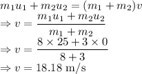 m_1u_1+m_2u_2=(m_1+m_2)v\\\Rightarrow v=\dfrac{m_1u_1+m_2u_2}{m_1+m_2}\\\Rightarrow v=\dfrac{8\times 25+3\times 0}{8+3}\\\Rightarrow v=18.18\ \text{m/s}