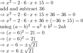 \Rightarrow x^2-2\cdot 6\cdot x+15=0\\\text{add and subtract 36}\\\Rightarrow x^2-2\cdot 6\cdot x+15+36-36=0\\\Rightarrow x^2-2\cdot 6\cdot x+36+(-36+15)=0\\\text{using}\ (a-b)^2=a^2+b^2-2ab\\\Rightarrow (x-6)^2-21=0\\\Rightarrow (x-6)^2=21\\\Rightarrow x-6=\pm \sqrt{21}\\\Rightarrow x=6\pm \sqrt{21}