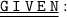 \underline{ \underline{ \large{ \tt{G\: I \: V \: E\: N}}} }: