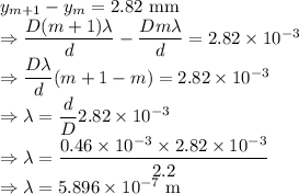 y_{m+1}-y_m=2.82\ \text{mm}\\\Rightarrow \dfrac{D(m+1)\lambda}{d}-\dfrac{Dm\lambda}{d}=2.82\times 10^{-3}\\\Rightarrow \dfrac{D\lambda}{d}(m+1-m)=2.82\times 10^{-3}\\\Rightarrow \lambda=\dfrac{d}{D}2.82\times 10^{-3}\\\Rightarrow \lambda=\dfrac{0.46\times 10^{-3}\times 2.82\times 10^{-3}}{2.2}\\\Rightarrow \lambda=5.896\times 10^{-7}\ \text{m}