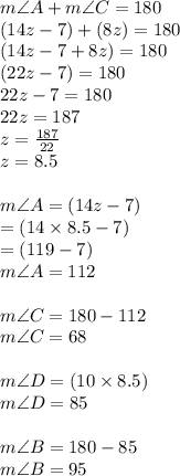 m\angle A + m\angle C = 180\degree  \\ (14z - 7) \degree + (8z) \degree = 180 \degree \\ (14z - 7 + 8z) \degree= 180 \degree \\ (22z - 7) \degree= 180 \degree \\ 22z - 7 = 180  \\ 22z= 187 \\ z =  \frac{187}{22}  \\ z = 8.5 \\  \\ m\angle A  = (14z - 7) \degree \\  =  (14 \times 8.5 - 7) \degree \\  = (119 - 7) \degree \\  m\angle A = 112 \degree \\  \\ m\angle C =180 \degree  - 112 \degree \\ m\angle C =68 \degree \\  \\ m \angle D = (10 \times 8.5) \degree  \\ m \angle D =  85 \degree  \\  \\ m\angle B =180 \degree  - 85 \degree \\ m\angle  B=95 \degree
