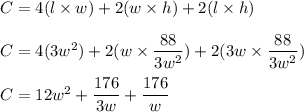 C = 4(l \times w) + 2 ( w  \times h) + 2(l \times h) \\ \\ C = 4(3w^2) + 2(w  \times \dfrac{88}{3w^2}) + 2(3w \times \dfrac{88}{3w^2}) \\\\ C = 12w^2 + \dfrac{176}{3w} + \dfrac{176}{w}