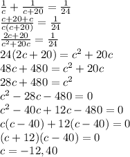 \frac{1}{c} + \frac{1}{c+20}  = \frac{1}{24} \\\frac{c + 20 + c}{c(c+20)} = \frac{1}{24}\\\frac{2c + 20}{c^{2} +20c} = \frac{1}{24}\\24(2c + 20) = c^{2} +20c\\48c + 480 = c^{2} +20c\\28c + 480 = c^{2}\\c^{2} - 28c - 480 = 0\\c^{2} - 40c + 12c - 480 = 0\\c(c - 40) + 12(c - 40) = 0\\(c+12)(c-40) = 0\\c = -12, 40