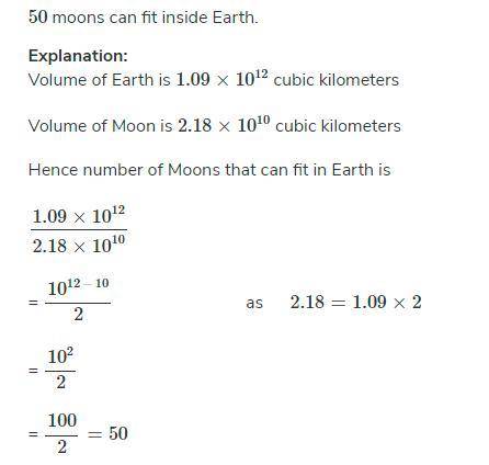 The volume of the Moon is about 2.8 x 10^10 cubic kilometers. The volume of Earth is about 1.9 x 10^