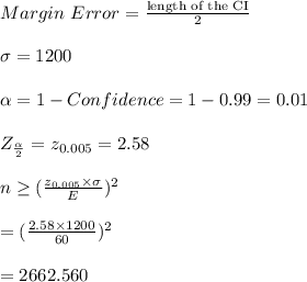 Margin \  Error = \frac{\text{length of the CI}}{2}\\\\\sigma=1200\\\\\alpha=1 - Confidence =1-0.99=0.01\\\\Z_{\frac{\alpha}{2}}=z_{0.005}=2.58\\\\n\geq (\frac{z_{0.005} \times \sigma }{E})^2 \\\\= (\frac{2.58 \times 1200 }{60})^2\\\\=2662.560\\