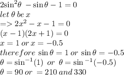 2 { \sin}^{2}  \theta \:  -  \sin\theta - 1 = 0 \\ let \: \theta \: be \: x \\  =   2 {x}^{2}  - x - 1 = 0 \\ (x - 1)(2x + 1) = 0 \\ x = 1 \: or \: x =  - 0.5 \\ therefore \:  \sin\theta = 1 \: or \:  \sin\theta =  - 0.5 \\ \theta =  \sin ^{ - 1} (1) \:  \: or \:  \: \theta =  \sin {}^{ - 1} ( - 0.5) \\ \theta = 90 \degree \: or \:  = 210\degree \: and \: 330\degree