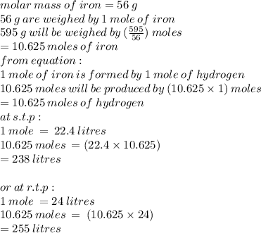 molar \: mass \: of \: iron = 56 \: g \\ 56 \: g\: are \: weighed \: by \: 1 \: mole \: of \: iron \\ 595 \: g \: will \: be \: weighed \: by \: ( \frac{595}{56} ) \: moles \\  = 10.625 \: moles \: of \: iron \\ from \: equation :  \\ 1 \: mole \: of \: iron \: is \: formed \: by \: 1 \: mole \: of \: hydrogen \\ 10.625 \: moles \: will \: be \: produced \: by \: (10.625 \times 1) \: moles \\  = 10.625 \: moles \: of \: hydrogen \\ at \: s.t.p :  \\ 1 \: mole \:  =  \: 22.4 \: litres \\ 10.625 \: moles \:  = (22.4 \times 10.625) \\  = 238 \: litres \\  \\ or \: at \: r.t.p :  \\ 1 \: mole \:  = 24 \: litres \\ 10.625 \: moles \:  =  \: (10.625 \times 24) \\  = 255 \: litres