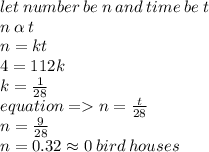 let \: number \: be \: n \: and \: time \: be \: t \\ n \:  \alpha  \: t \\ n = kt \\ 4 = 112k \\ k =  \frac{1}{28}  \\ equation =   n =  \frac{t}{28}  \\ n =  \frac{9}{28}  \\ n = 0.32 \approx0 \: bird \: houses