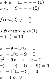 x+ y = 10  ---(1)\\ x\cdot y = 9 ---(2)\\\\from(2) \ y  = \frac{9}{x}\\\\substitute \ y \ in (1) \\x +  \frac{9}{x} = 10\\\\x^2 + 9 - 10x = 0\\x^2 -10x + 9 = 0\\x^2 -9x -x +9 = 0\\x(x-9)-1(x-9)=0\\(x-1)(x-9)=0\\x = 1 \ or \ 9\\