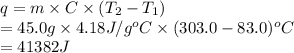 q = m \times C \times (T_{2} - T_{1})\\= 45.0 g \times 4.18 J/g^{o}C \times (303.0 - 83.0)^{o}C\\= 41382 J
